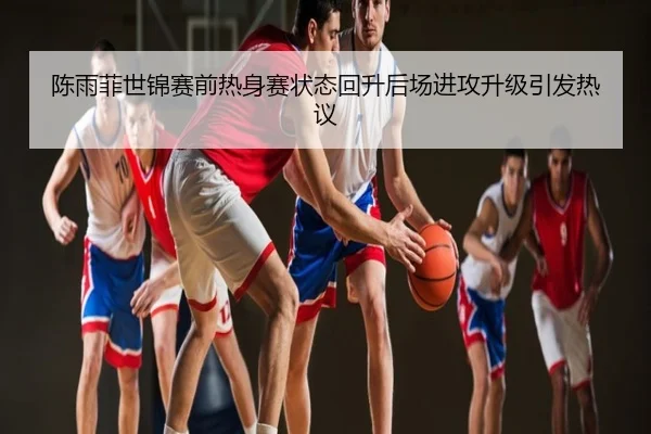 陈雨菲世锦赛前热身赛状态回升后场进攻升级引发热议