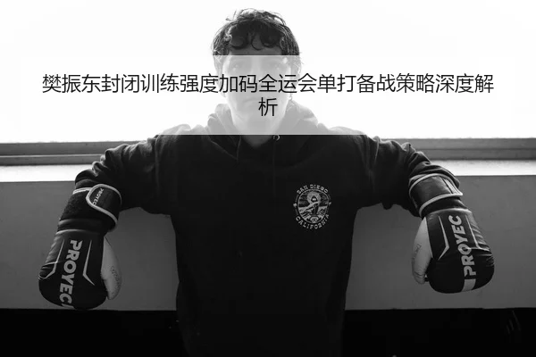 樊振东封闭训练强度加码全运会单打备战策略深度解析